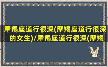 摩羯座道行很深(摩羯座道行很深的女生)/摩羯座道行很深(摩羯座道行很深的女生)-我的网站