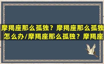 摩羯座那么孤独？摩羯座那么孤独怎么办/摩羯座那么孤独？摩羯座那么孤独怎么办-我的网站