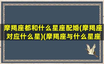 摩羯座都和什么星座配婚(摩羯座对应什么星)(摩羯座与什么星座搭配)