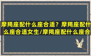 摩羯座配什么座合适？摩羯座配什么座合适女生/摩羯座配什么座合适？摩羯座配什么座合适女生-我的网站