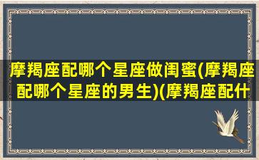 摩羯座配哪个星座做闺蜜(摩羯座配哪个星座的男生)(摩羯座配什么星座当闺蜜)