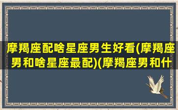 摩羯座配啥星座男生好看(摩羯座男和啥星座最配)(摩羯座男和什么星座最配对指数)