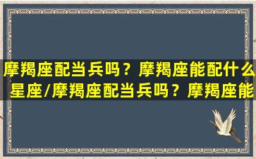 摩羯座配当兵吗？摩羯座能配什么星座/摩羯座配当兵吗？摩羯座能配什么星座-我的网站