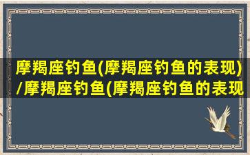 摩羯座钓鱼(摩羯座钓鱼的表现)/摩羯座钓鱼(摩羯座钓鱼的表现)-我的网站