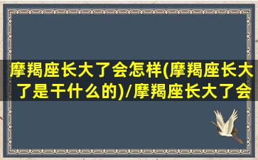 摩羯座长大了会怎样(摩羯座长大了是干什么的)/摩羯座长大了会怎样(摩羯座长大了是干什么的)-我的网站