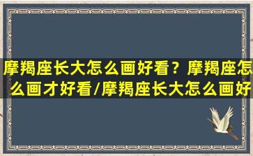 摩羯座长大怎么画好看？摩羯座怎么画才好看/摩羯座长大怎么画好看？摩羯座怎么画才好看-我的网站