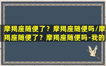 摩羯座随便了？摩羯座随便吗/摩羯座随便了？摩羯座随便吗-我的网站