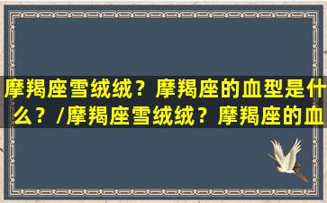 摩羯座雪绒绒？摩羯座的血型是什么？/摩羯座雪绒绒？摩羯座的血型是什么？-我的网站