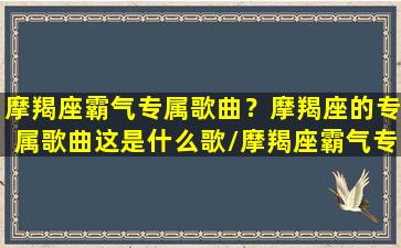 摩羯座霸气专属歌曲？摩羯座的专属歌曲这是什么歌/摩羯座霸气专属歌曲？摩羯座的专属歌曲这是什么歌-我的网站