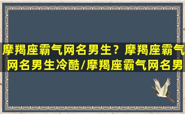 摩羯座霸气网名男生？摩羯座霸气网名男生冷酷/摩羯座霸气网名男生？摩羯座霸气网名男生冷酷-我的网站