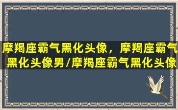 摩羯座霸气黑化头像，摩羯座霸气黑化头像男/摩羯座霸气黑化头像，摩羯座霸气黑化头像男-我的网站