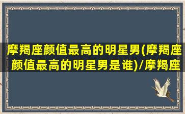 摩羯座颜值最高的明星男(摩羯座颜值最高的明星男是谁)/摩羯座颜值最高的明星男(摩羯座颜值最高的明星男是谁)-我的网站