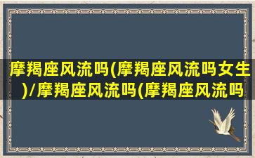 摩羯座风流吗(摩羯座风流吗女生)/摩羯座风流吗(摩羯座风流吗女生)-我的网站