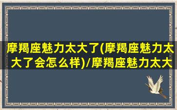 摩羯座魅力太大了(摩羯座魅力太大了会怎么样)/摩羯座魅力太大了(摩羯座魅力太大了会怎么样)-我的网站