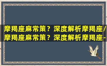 摩羯座麻常策？深度解析摩羯座/摩羯座麻常策？深度解析摩羯座-我的网站