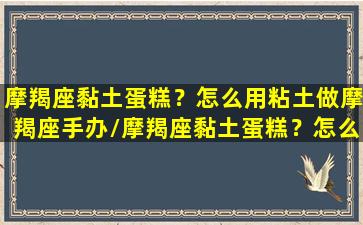 摩羯座黏土蛋糕？怎么用粘土做摩羯座手办/摩羯座黏土蛋糕？怎么用粘土做摩羯座手办-我的网站