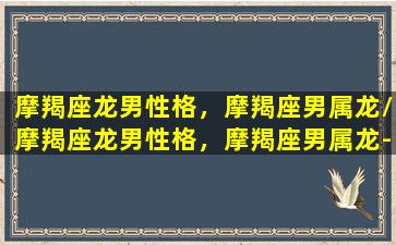 摩羯座龙男性格，摩羯座男属龙/摩羯座龙男性格，摩羯座男属龙-我的网站