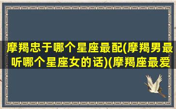 摩羯忠于哪个星座最配(摩羯男最听哪个星座女的话)(摩羯座最爱的星座男)