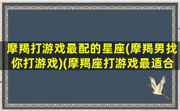 摩羯打游戏最配的星座(摩羯男找你打游戏)(摩羯座打游戏最适合听的歌)