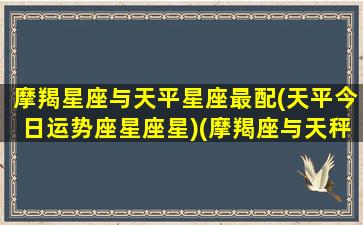 摩羯星座与天平星座最配(天平今日运势座星座星)(摩羯座与天秤座的匹配指数)