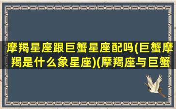 摩羯星座跟巨蟹星座配吗(巨蟹摩羯是什么象星座)(摩羯座与巨蟹座的匹配度)