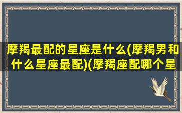 摩羯最配的星座是什么(摩羯男和什么星座最配)(摩羯座配哪个星座的男生)