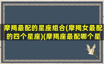 摩羯最配的星座组合(摩羯女最配的四个星座)(摩羯座最配哪个星座的女生)