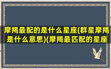 摩羯最配的是什么星座(群星摩羯是什么意思)(摩羯最匹配的星座配对)