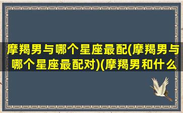 摩羯男与哪个星座最配(摩羯男与哪个星座最配对)(摩羯男和什么星座匹配)