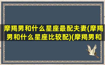 摩羯男和什么星座最配夫妻(摩羯男和什么星座比较配)(摩羯男和什么星座最搭配)