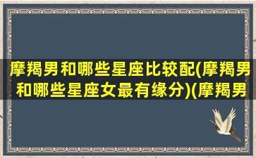 摩羯男和哪些星座比较配(摩羯男和哪些星座女最有缘分)(摩羯男跟什么星座比较配)