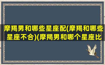 摩羯男和哪些星座配(摩羯和哪些星座不合)(摩羯男和哪个星座比较配)