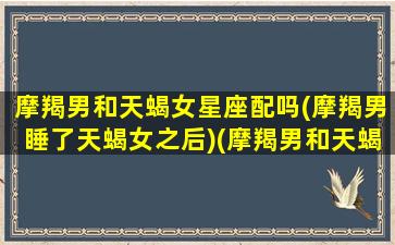 摩羯男和天蝎女星座配吗(摩羯男睡了天蝎女之后)(摩羯男和天蝎女的爱情配对)