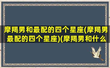 摩羯男和最配的四个星座(摩羯男最配的四个星座)(摩羯男和什么星座最配对指数)