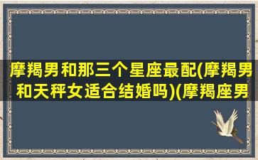 摩羯男和那三个星座最配(摩羯男和天秤女适合结婚吗)(摩羯座男跟天秤女座配吗)