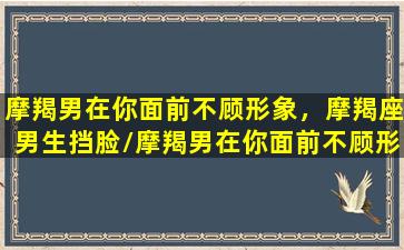 摩羯男在你面前不顾形象，摩羯座男生挡脸/摩羯男在你面前不顾形象，摩羯座男生挡脸-我的网站