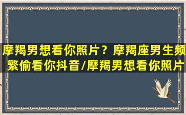 摩羯男想看你照片？摩羯座男生频繁偷看你抖音/摩羯男想看你照片？摩羯座男生频繁偷看你抖音-我的网站