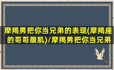 摩羯男把你当兄弟的表现(摩羯座的哥哥腹肌)/摩羯男把你当兄弟的表现(摩羯座的哥哥腹肌)-我的网站