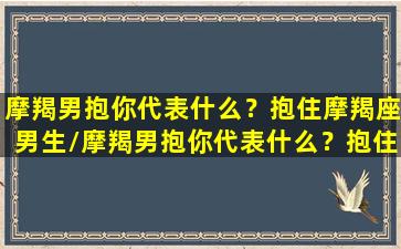 摩羯男抱你代表什么？抱住摩羯座男生/摩羯男抱你代表什么？抱住摩羯座男生-我的网站