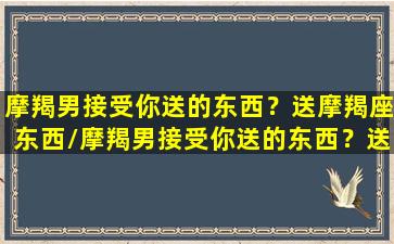 摩羯男接受你送的东西？送摩羯座东西/摩羯男接受你送的东西？送摩羯座东西-我的网站