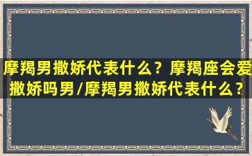 摩羯男撒娇代表什么？摩羯座会爱撒娇吗男/摩羯男撒娇代表什么？摩羯座会爱撒娇吗男-我的网站