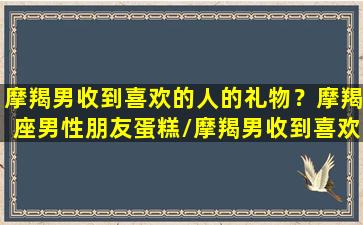 摩羯男收到喜欢的人的礼物？摩羯座男性朋友蛋糕/摩羯男收到喜欢的人的礼物？摩羯座男性朋友蛋糕-我的网站