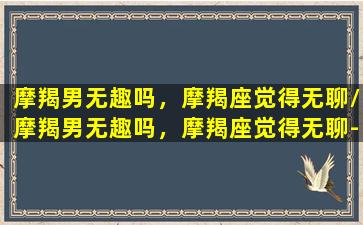 摩羯男无趣吗，摩羯座觉得无聊/摩羯男无趣吗，摩羯座觉得无聊-我的网站