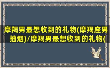 摩羯男最想收到的礼物(摩羯座男抽烟)/摩羯男最想收到的礼物(摩羯座男抽烟)-我的网站