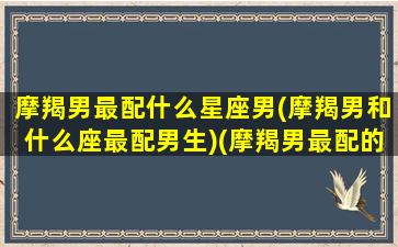 摩羯男最配什么星座男(摩羯男和什么座最配男生)(摩羯男最配的星座排名)