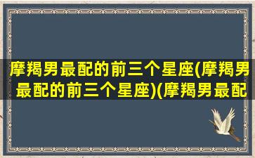 摩羯男最配的前三个星座(摩羯男最配的前三个星座)(摩羯男最配什么星座女生)