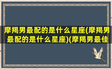 摩羯男最配的是什么星座(摩羯男最配的是什么星座)(摩羯男最佳配对星座)