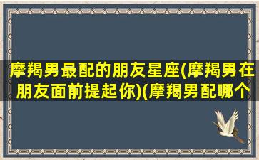 摩羯男最配的朋友星座(摩羯男在朋友面前提起你)(摩羯男配哪个)