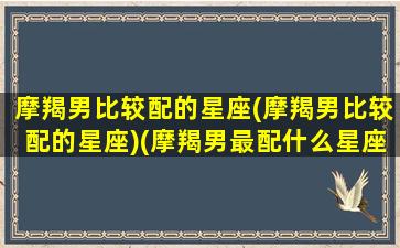 摩羯男比较配的星座(摩羯男比较配的星座)(摩羯男最配什么星座女生)