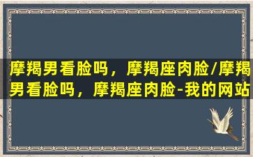 摩羯男看脸吗，摩羯座肉脸/摩羯男看脸吗，摩羯座肉脸-我的网站(摩羯男看颜值和身材吗)